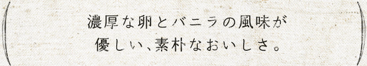 軽い生地に、濃厚卵とバニラの風味が優しい、素朴なおいしさ。